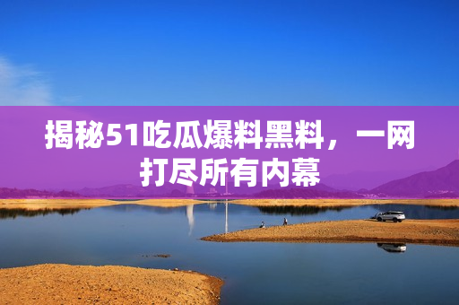 揭秘51吃瓜爆料黑料，一网打尽所有内幕