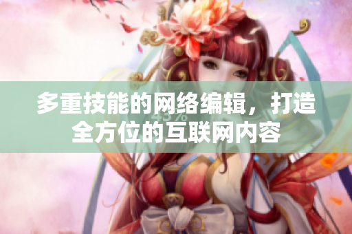 多重技能的网络编辑，打造全方位的互联网内容