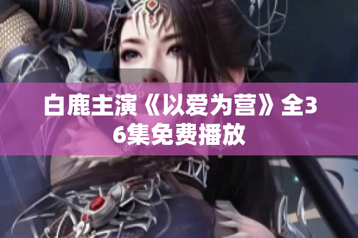 白鹿主演《以爱为营》全36集免费播放