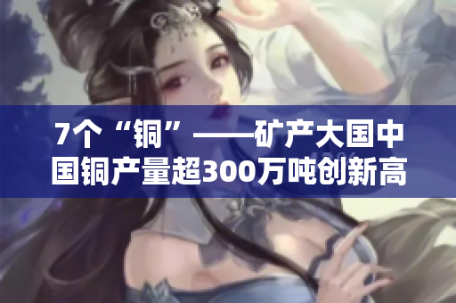 7个“铜”——矿产大国中国铜产量超300万吨创新高
