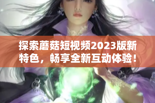探索蘑菇短视频2023版新特色，畅享全新互动体验！