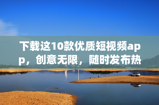 下载这10款优质短视频app，创意无限，随时发布热门视频！