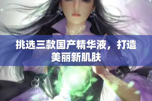 挑选三款国产精华液，打造美丽新肌肤