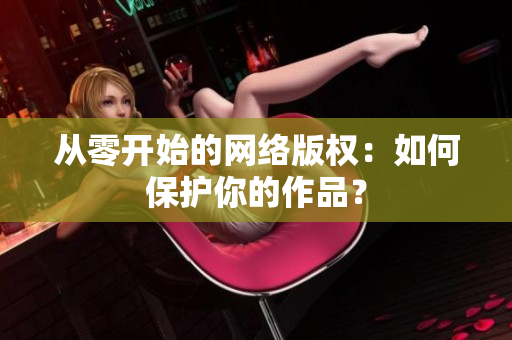 从零开始的网络版权：如何保护你的作品？