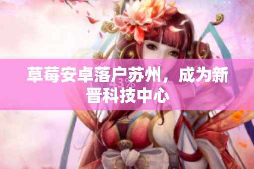 草莓安卓落户苏州，成为新晋科技中心