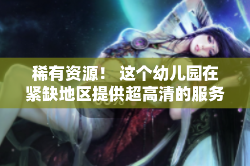 稀有资源！ 这个幼儿园在紧缺地区提供超高清的服务！