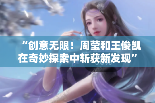 “创意无限！周莹和王俊凯在奇妙探索中斩获新发现”