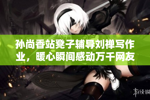 孙尚香站凳子辅导刘禅写作业，暖心瞬间感动万千网友