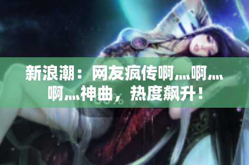 新浪潮：网友疯传啊灬啊灬啊灬神曲，热度飙升！