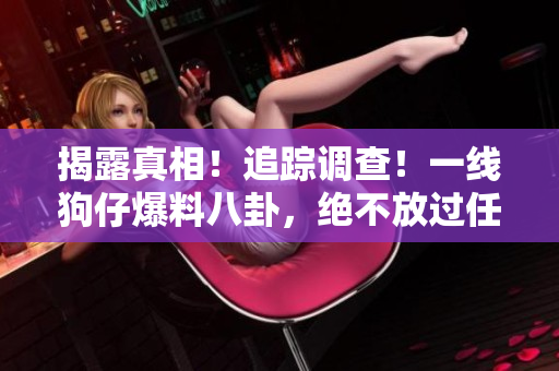 揭露真相！追踪调查！一线狗仔爆料八卦，绝不放过任何黑幕！