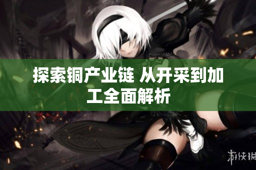 探索铜产业链 从开采到加工全面解析
