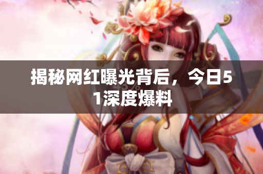 揭秘网红曝光背后，今日51深度爆料