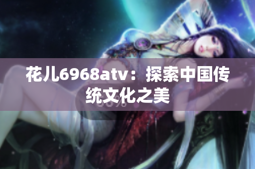 花儿6968atv：探索中国传统文化之美