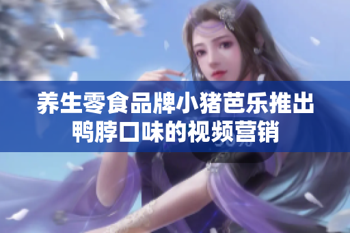 养生零食品牌小猪芭乐推出鸭脖口味的视频营销