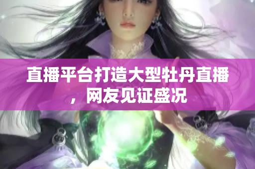 直播平台打造大型牡丹直播，网友见证盛况