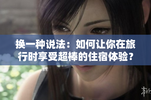 换一种说法：如何让你在旅行时享受超棒的住宿体验？——欲望酒店再现奢华住宿