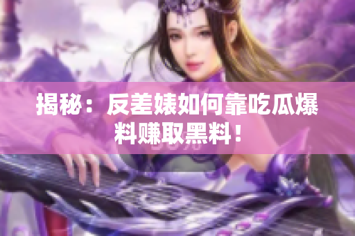揭秘：反差婊如何靠吃瓜爆料赚取黑料！