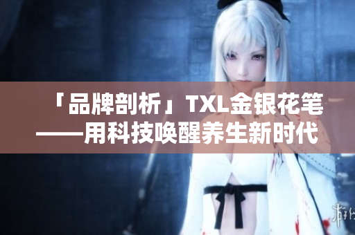 「品牌剖析」TXL金银花笔——用科技唤醒养生新时代