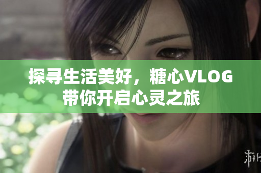 探寻生活美好，糖心VLOG带你开启心灵之旅