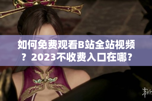 如何免费观看B站全站视频？2023不收费入口在哪？