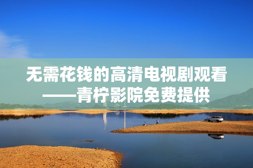 无需花钱的高清电视剧观看——青柠影院免费提供