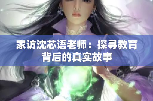 家访沈芯语老师：探寻教育背后的真实故事