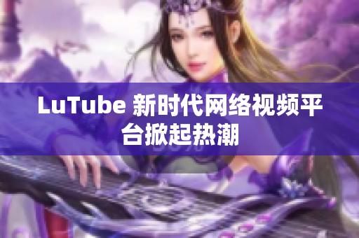 LuTube 新时代网络视频平台掀起热潮