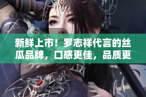 新鲜上市！罗志祥代言的丝瓜品牌，口感更佳，品质更保证！