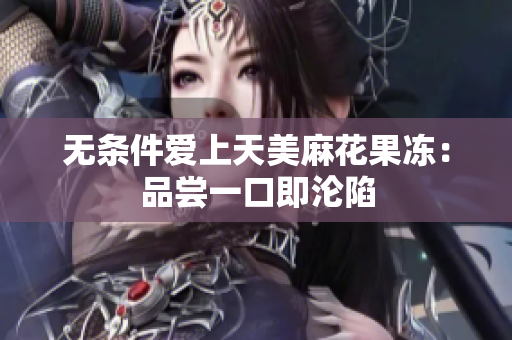 无条件爱上天美麻花果冻：品尝一口即沦陷