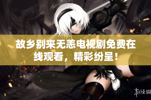 故乡别来无恙电视剧免费在线观看，精彩纷呈！