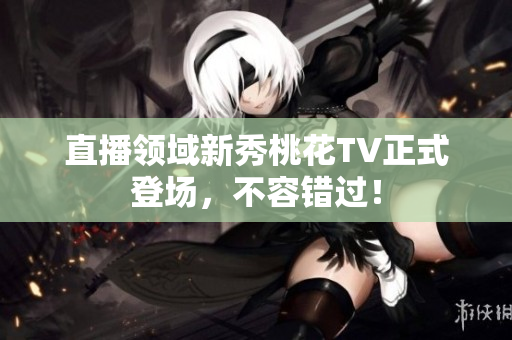 直播领域新秀桃花TV正式登场，不容错过！