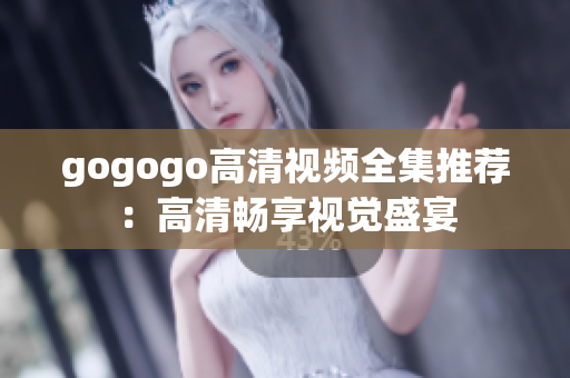 gogogo高清视频全集推荐：高清畅享视觉盛宴