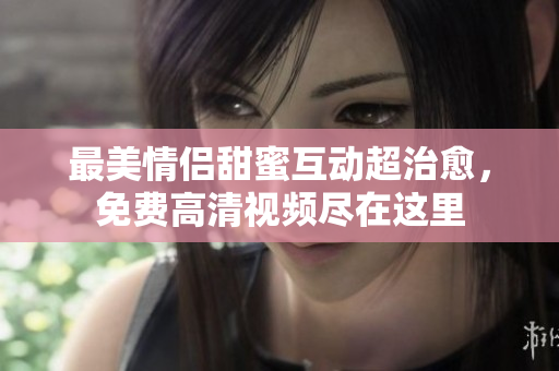 最美情侣甜蜜互动超治愈，免费高清视频尽在这里