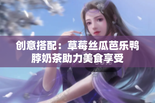 创意搭配：草莓丝瓜芭乐鸭脖奶茶助力美食享受