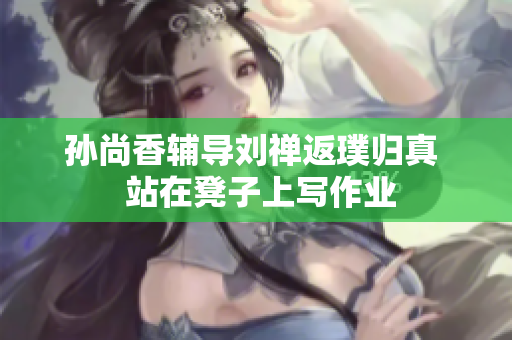 孙尚香辅导刘禅返璞归真  站在凳子上写作业