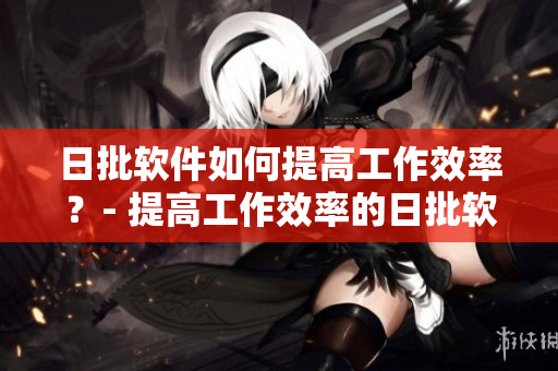 日批软件如何提高工作效率？- 提高工作效率的日批软件