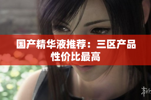 国产精华液推荐：三区产品性价比最高