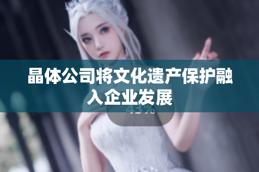 晶体公司将文化遗产保护融入企业发展