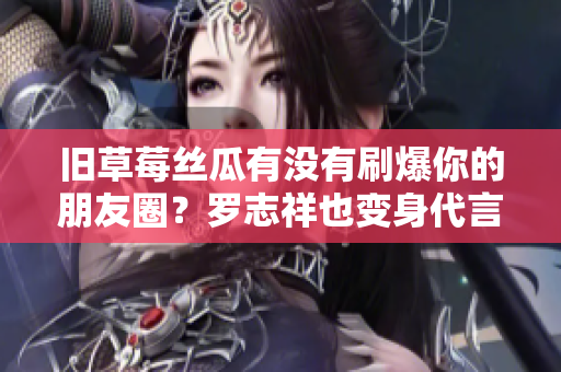 旧草莓丝瓜有没有刷爆你的朋友圈？罗志祥也变身代言人！