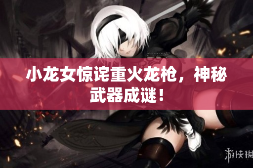 小龙女惊诧重火龙枪，神秘武器成谜！