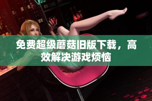 免费超级蘑菇旧版下载，高效解决游戏烦恼