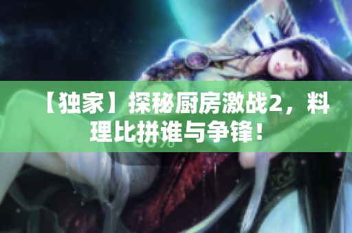 【独家】探秘厨房激战2，料理比拼谁与争锋！