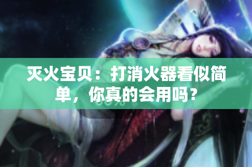 灭火宝贝：打消火器看似简单，你真的会用吗？