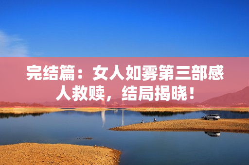 完结篇：女人如雾第三部感人救赎，结局揭晓！