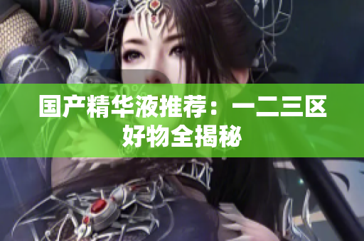 国产精华液推荐：一二三区好物全揭秘