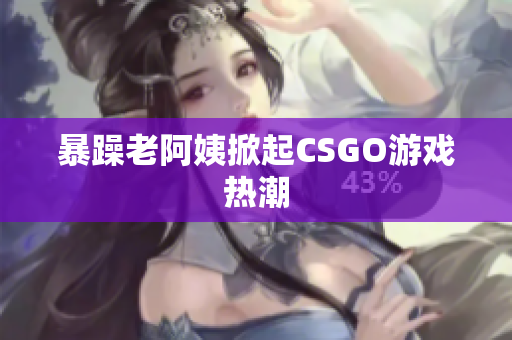 暴躁老阿姨掀起CSGO游戏热潮