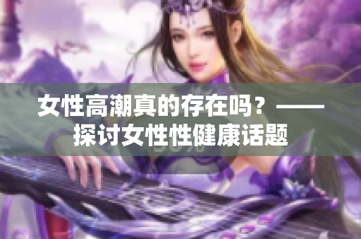 女性高潮真的存在吗？——探讨女性性健康话题