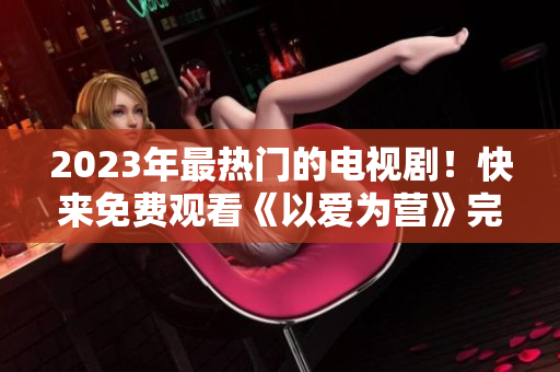 2023年最热门的电视剧！快来免费观看《以爱为营》完整版