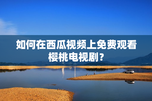 如何在西瓜视频上免费观看樱桃电视剧？