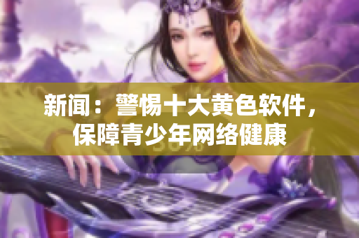 新闻：警惕十大黄色软件，保障青少年网络健康